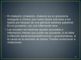 • El chalación (chalazión, chalacio) es un granuloma
subagudo o crónico que rodea lípidos extruidos a los
tejidos por bloqueo de una glándula sebácea palpebral.
Es no purulento, con una inflamación leve.
• Los orzuelos son lesiones agudas asociadas a
inflamación intensa que puede ser purulenta, si se debe
a infección bacteriana(estafilococica) o granulomatosa, si
la causa es la extrusión de lípidos. Pueden evolucionar a
chalaciones.
12
 