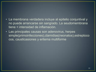 • La membrana verdadera incluye al epitelio conjuntival y
no puede arrancarse sin sangrado. La seudomembrana
tiene < intensidad de inflamación.
• Las principales causas son adenovirus, herpes
simple(primoinfecciones),clamidias(neonatos),estreptoco
cos, causticasiones y eritema multiforme
31
 