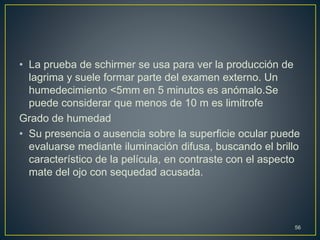 • La prueba de schirmer se usa para ver la producción de
lagrima y suele formar parte del examen externo. Un
humedecimiento <5mm en 5 minutos es anómalo.Se
puede considerar que menos de 10 m es limitrofe
Grado de humedad
• Su presencia o ausencia sobre la superficie ocular puede
evaluarse mediante iluminación difusa, buscando el brillo
característico de la película, en contraste con el aspecto
mate del ojo con sequedad acusada.
56
 