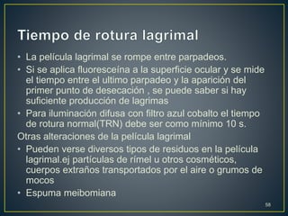 • La película lagrimal se rompe entre parpadeos.
• Si se aplica fluoresceína a la superficie ocular y se mide
el tiempo entre el ultimo parpadeo y la aparición del
primer punto de desecación , se puede saber si hay
suficiente producción de lagrimas
• Para iluminación difusa con filtro azul cobalto el tiempo
de rotura normal(TRN) debe ser como mínimo 10 s.
Otras alteraciones de la película lagrimal
• Pueden verse diversos tipos de residuos en la película
lagrimal.ej partículas de rímel u otros cosméticos,
cuerpos extraños transportados por el aire o grumos de
mocos
• Espuma meibomiana
58
 
