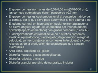 • El grosor corneal normal es de 0,54-0,56 mm(540-560 µm),
las corneas edematosas tienen espesores ≥0,7 mm
• El grosor corneal es casi proporcional al contenido hídrico de
la cornea, por lo que sirve para determinar si hay edema o no.
• El edema corneal en hipertensión ocular extrema(glaucoma
de cierre angular agudo) se caracteriza por intenso edema
epitelial(aspecto esmerilado) con grosor corneal N(o casi N)
• El adelgazamiento estromal se ve en distrofias corneales
elásticas (queratocono,queratoglobo,degeneración marginal
pelucida), en necrosis(ulceras corneales infecciosas) y como
resultados de la producción de colagenasas que causan
queratolisis
• Arco senil, depostito de lípidos
• Distrofia macular, glucosaminoglicanos
• Distrofia reticular, amiloide
• Distrofia granular,proteína de naturaleza incierta
71
 