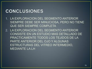 1. LA EXPLORACION DEL SEGMENTO ANTERIOR
SIEMPRE DEBE SER MINUCIOSA, PERO NO TIENE
QUE SER SIEMPRE COMPLETA
2. LA EXPLORACION DEL SEGMENTO ANTERIOR
CONSISTE EN UN ESTUDIO MAS DETALLADO DE
PRACTICAMENTE TODOS LOS TEJIDOS DE LA
PARTE ANTERIOR DEL OJO Y ALGUNAS
ESTRUCTURAS DEL VITREO INTERMEDIO,
MEDIANTE LA LH
78
 