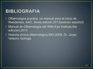 • Oftalmología practica, un manual para el inicio de
Residentes, AAO, Sexta edición,2013(edición español)
• Manual de Oftalmología del Wills Eye Institute,6ta
ediccion,2013
• Historia clínica oftalmológica,INO-2008, Dr. Jorge
Velazco Quiroga
79
 