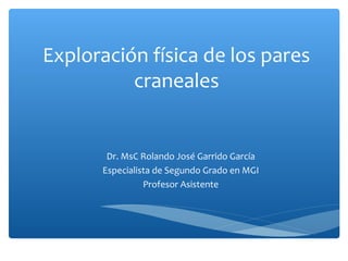 Exploración física de los pares
craneales

Dr. MsC Rolando José Garrido García
Especialista de Segundo Grado en MGI
Profesor Asistente

 