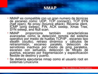 Ing. M.A. Robert E. Puican GutiérrezIng. M.A. Robert E. Puican Gutiérrez
NMAPNMAP
• NMAP es compatible con un gran numero de técnicas
de escaneo como: UDP, TCP connect(), TCP SYN
(half open), ftp proxy (bounce attack), Reverse ident,
ICMP (ping sweep), FIN, ACK sweep, Xmas Tree,
SYN sweep, and Null scan.
• NMAP proporciona también características
avanzadas como la detección remota del sistema
operativo por medio de huellas TCP/IP , escaneo tipo
stealth (oculto), retraso dinámico y cálculos de
retransmisión, escaneo paralelo, detección de
servidores inactivos por medio de ping paralelos,
escaneo con señuelos, detección de filtrado de
puertos, escaneo por fragmentación y especificación
flexible de destino y puerto.
• Se debería ejecutarse nmap como el usuario root en
sistemas Linux/unix
 
