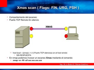 Ing. M.A. Robert E. Puican GutiérrezIng. M.A. Robert E. Puican Gutiérrez
Xmas scanXmas scan ( Flags: FIN, URG, PSH )( Flags: FIN, URG, PSH )
• Comportamiento del escaneo:
• Puerto TCP Remoto En silencio
• host local ---[xmas]---> [~] Puerto TCP silencioso en el host remoto
• SIN RESPUESTA
• En nmap podemos invocar un escaneo Xmas mediante el comando:
• nmap -vv -P0 -sX xxx.xxx.xxx.xxx
XMASXMAS
 