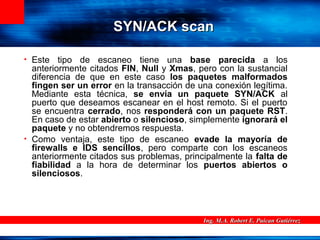 Ing. M.A. Robert E. Puican GutiérrezIng. M.A. Robert E. Puican Gutiérrez
SYN/ACK scanSYN/ACK scan
• Este tipo de escaneo tiene una base parecida a los
anteriormente citados FIN, Null y Xmas, pero con la sustancial
diferencia de que en este caso los paquetes malformados
fingen ser un error en la transacción de una conexión legítima.
Mediante esta técnica, se envía un paquete SYN/ACK al
puerto que deseamos escanear en el host remoto. Si el puerto
se encuentra cerrado, nos responderá con un paquete RST.
En caso de estar abierto o silencioso, simplemente ignorará el
paquete y no obtendremos respuesta.
• Como ventaja, este tipo de escaneo evade la mayoría de
firewalls e IDS sencillos, pero comparte con los escaneos
anteriormente citados sus problemas, principalmente la falta de
fiabilidad a la hora de determinar los puertos abiertos o
silenciosos.
 