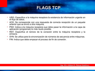 Ing. M.A. Robert E. Puican GutiérrezIng. M.A. Robert E. Puican Gutiérrez
FLAGS TCPFLAGS TCP
• URG: Especifica a la máquina receptora la existencia de información urgente en
el flujo de datos.
• ACK: Se corresponde con una respuesta de correcta recepción de un paquete
anterior que se envió a otra máquina.
• PSH: Indica a la máquina receptora que debe pasar la información a la capa de
aplicación (programas) lo más raudo posible.
• RST: Especifica el reinicio de la conexión entre la máquina receptora y la
emisora.
• SYN: Se utiliza para la sincronización de números de secuencia entre máquinas.
• FIN: Indica que debe empezar el proceso de fin de conexión.
 