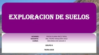 NOMBRE: FRESIA ELIANA PACO TAPIA
DOCENTE: ING. PEDRO MAQUERA CRUZ
CURSO: MECANICA DE SUELOS II
GRUPO B
TACNA-2018
EXPLORACION DE SUELOS
 