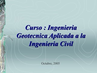 Curso : Ingenieria
Geotecnica Aplicada a la
Ingenieria Civil
Octubre, 2005
 