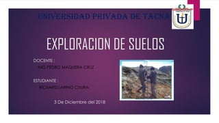 EXPLORACION DE SUELOS
DOCENTE :
ING PEDRO MAQUERA CRUZ
ESTUDIANTE :
RICHARD LARINO CHURA
UNIVERSIDAD PRIVADA DE TACNA
3 De Diciembre del 2018
 