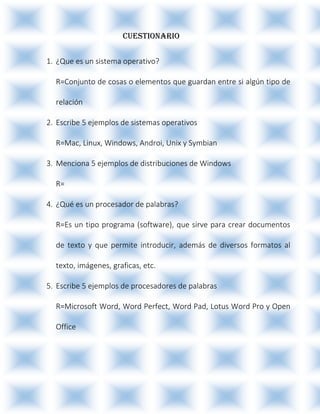 CUESTIONARIO
1. ¿Que es un sistema operativo?
R=Conjunto de cosas o elementos que guardan entre si algún tipo de
relación
2. Escribe 5 ejemplos de sistemas operativos
R=Mac, Linux, Windows, Androi, Unix y Symbian
3. Menciona 5 ejemplos de distribuciones de Windows
R=
4. ¿Qué es un procesador de palabras?
R=Es un tipo programa (software), que sirve para crear documentos
de texto y que permite introducir, además de diversos formatos al
texto, imágenes, graficas, etc.
5. Escribe 5 ejemplos de procesadores de palabras
R=Microsoft Word, Word Perfect, Word Pad, Lotus Word Pro y Open
Office
 