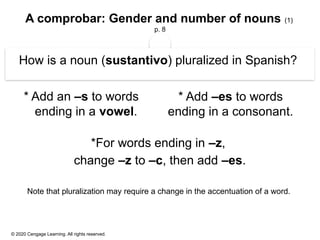 © 2020 Cengage Learning. All rights reserved.
A comprobar: Gender and number of nouns (1)
p. 8
How is a noun (sustantivo) pluralized in Spanish?
* Add an –s to words
ending in a vowel.
*For words ending in –z,
change –z to –c, then add –es.
Note that pluralization may require a change in the accentuation of a word.
* Add –es to words
ending in a consonant.
 
