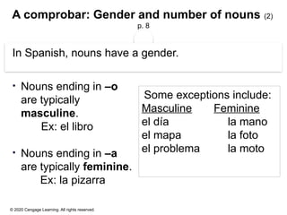 © 2020 Cengage Learning. All rights reserved.
A comprobar: Gender and number of nouns (2)
p. 8
In Spanish, nouns have a gender.
• Nouns ending in –o
are typically
masculine.
Ex: el libro
• Nouns ending in –a
are typically feminine.
Ex: la pizarra
Some exceptions include:
Masculine Feminine
el día la mano
el mapa la foto
el problema la moto
 