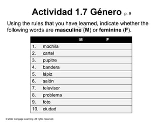© 2020 Cengage Learning. All rights reserved.
Actividad 1.7 Género p. 9
Using the rules that you have learned, indicate whether the
following words are masculine (M) or feminine (F).
M F
1. mochila
2. cartel
3. pupitre
4. bandera
5. lápiz
6. salón
7. televisor
8. problema
9. foto
10. ciudad
 
