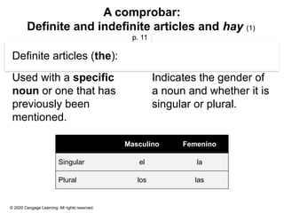 © 2020 Cengage Learning. All rights reserved.
A comprobar:
Definite and indefinite articles and hay (1)
p. 11
Definite articles (the):
Used with a specific
noun or one that has
previously been
mentioned.
Indicates the gender of
a noun and whether it is
singular or plural.
Masculino Femenino
Singular el la
Plural los las
 