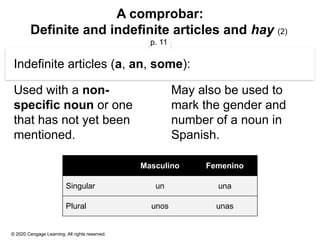 © 2020 Cengage Learning. All rights reserved.
A comprobar:
Definite and indefinite articles and hay (2)
p. 11
Indefinite articles (a, an, some):
Used with a non-
specific noun or one
that has not yet been
mentioned.
May also be used to
mark the gender and
number of a noun in
Spanish.
Masculino Femenino
Singular un una
Plural unos unas
 