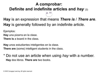 © 2020 Cengage Learning. All rights reserved.
A comprobar:
Definite and indefinite articles and hay (3)
p. 11
Hay is an expression that means There is / There are.
Hay is generally followed by an indefinite article.
Ejemplos:
Hay una pizarra en la clase.
There is a board in the class.
Hay unos estudiantes inteligentes en la clase.
There are (some) intelligent students in the class.
* Do not use an article when using hay with a number.
Hay dos libros. There are two books.
 