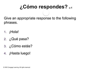 © 2020 Cengage Learning. All rights reserved.
¿Cómo respondes? p.4
Give an appropriate response to the following
phrases.
1. ¡Hola!
2. ¿Qué pasa?
3. ¿Cómo estás?
4. ¡Hasta luego!
 
