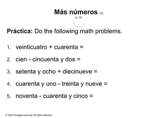 © 2020 Cengage Learning. All rights reserved.
Más números (2)
p. 12
Práctica: Do the following math problems.
1. veinticuatro + cuarenta =
2. cien - cincuenta y dos =
3. setenta y ocho + diecinueve =
4. cuarenta y uno - treinta y nueve =
5. noventa - cuarenta y cinco =
 