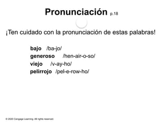 © 2020 Cengage Learning. All rights reserved.
Pronunciación p.18
¡Ten cuidado con la pronunciación de estas palabras!
bajo /ba-jo/
generoso /hen-air-o-so/
viejo /v-ay-ho/
pelirrojo /pel-e-row-ho/
 