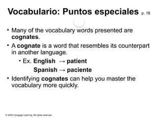 © 2020 Cengage Learning. All rights reserved.
Vocabulario: Puntos especiales p. 18
 Many of the vocabulary words presented are
cognates.
 A cognate is a word that resembles its counterpart
in another language.
• Ex. English → patient
Spanish → paciente
 Identifying cognates can help you master the
vocabulary more quickly.
 