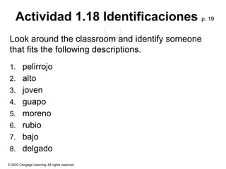 © 2020 Cengage Learning. All rights reserved.
Actividad 1.18 Identificaciones p. 19
Look around the classroom and identify someone
that fits the following descriptions.
1. pelirrojo
2. alto
3. joven
4. guapo
5. moreno
6. rubio
7. bajo
8. delgado
 