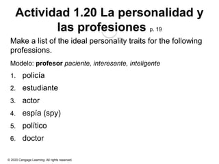 © 2020 Cengage Learning. All rights reserved.
Actividad 1.20 La personalidad y
las profesiones p. 19
Make a list of the ideal personality traits for the following
professions.
Modelo: profesor paciente, interesante, inteligente
1. policía
2. estudiante
3. actor
4. espía (spy)
5. político
6. doctor
 