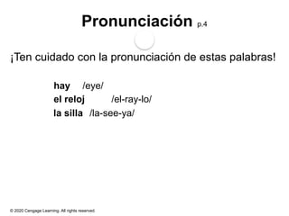 © 2020 Cengage Learning. All rights reserved.
Pronunciación p.4
¡Ten cuidado con la pronunciación de estas palabras!
hay /eye/
el reloj /el-ray-lo/
la silla /la-see-ya/
 