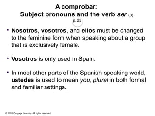 © 2020 Cengage Learning. All rights reserved.
A comprobar:
Subject pronouns and the verb ser (3)
p. 23
 Nosotros, vosotros, and ellos must be changed
to the feminine form when speaking about a group
that is exclusively female.
 Vosotros is only used in Spain.
 In most other parts of the Spanish-speaking world,
ustedes is used to mean you, plural in both formal
and familiar settings.
 