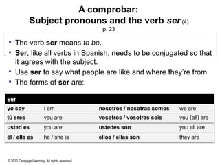 © 2020 Cengage Learning. All rights reserved.
A comprobar:
Subject pronouns and the verb ser (4)
p. 23
 The verb ser means to be.
 Ser, like all verbs in Spanish, needs to be conjugated so that
it agrees with the subject.
 Use ser to say what people are like and where they’re from.
 The forms of ser are:
ser
yo soy I am nosotros / nosotras somos we are
tú eres you are vosotros / vosotras sois you (all) are
usted es you are ustedes son you all are
él / ella es he / she is ellos / ellas son they are
 