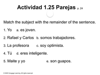 © 2020 Cengage Learning. All rights reserved.
Actividad 1.25 Parejas p. 24
Match the subject with the remainder of the sentence.
1. Yo a. es joven.
2. Rafael y Carlos b. somos trabajadores.
3. La profesora c. soy optimista.
4. Tú d. eres inteligente.
5. Maite y yo e. son guapos.
 