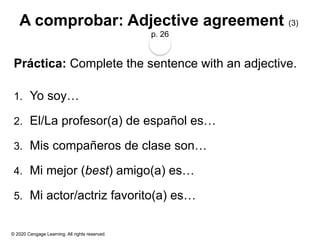 © 2020 Cengage Learning. All rights reserved.
A comprobar: Adjective agreement (3)
p. 26
Práctica: Complete the sentence with an adjective.
1. Yo soy…
2. El/La profesor(a) de español es…
3. Mis compañeros de clase son…
4. Mi mejor (best) amigo(a) es…
5. Mi actor/actriz favorito(a) es…
 