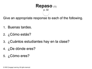 © 2020 Cengage Learning. All rights reserved.
Repaso (1)
p. 32
Give an appropriate response to each of the following.
1. Buenas tardes.
2. ¿Cómo estás?
3. ¿Cuántos estudiantes hay en la clase?
4. ¿De dónde eres?
5. ¿Cómo eres?
 
