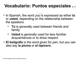 © 2020 Cengage Learning. All rights reserved.
Vocabulario: Puntos especiales p. 4
 In Spanish, the word you is expressed as either tú
or usted, depending on the relationship between
the speakers.
 Tú is generally used between friends and
family.
 Usted is generally used for less familiar
acquaintances or to show respect.
 El bolígrafo is the word given for pen, but you can
also say la pluma or el lapicero.
 