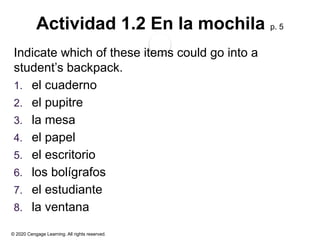 © 2020 Cengage Learning. All rights reserved.
Actividad 1.2 En la mochila p. 5
Indicate which of these items could go into a
student’s backpack.
1. el cuaderno
2. el pupitre
3. la mesa
4. el papel
5. el escritorio
6. los bolígrafos
7. el estudiante
8. la ventana
 