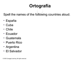 © 2020 Cengage Learning. All rights reserved.
Ortografía
Spell the names of the following countries aloud.
• España
• Cuba
• Chile
• Ecuador
• Guatemala
• Puerto Rico
• Argentina
• El Salvador
 