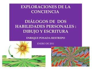 EXPLORACIONES DE LA CONCIENCIA  DIÁLOGOS DE  DOS HABILIDADES PERSONALES : DIBUJO Y ESCRITURA ENRIQUE POSADA RESTREPO ENERO DE 2011 