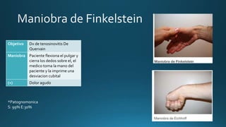 Objetivo Dx de tenosinovitis De
Quervain
Maniobra Paciente flexiona el pulgar y
cierra los dedos sobre el, el
medico toma la mano del
paciente y la imprime una
desviacion cubital
(+) Dolor agudo
*Patognomonica
S: 99% E:30%
 