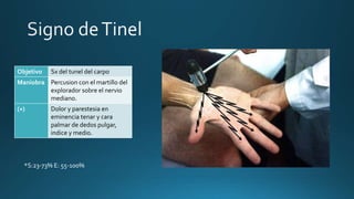 Objetivo Sx del tunel del carpo
Maniobra Percusion con el martillo del
explorador sobre el nervio
mediano.
(+) Dolor y parestesia en
eminencia tenar y cara
palmar de dedos pulgar,
indice y medio.
*S:23-73% E: 55-100%
 