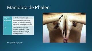 Objetivo Sx del tunel del carpo
Maniobra Mantener ambas manos
unidas en flexion ventral y
elevando codos por 1-2 min.
(+) Dolor y parestesia en
eminencia tenar y cara
palmar de dedos pulgar,
indice y medio.
* S: 46-80% E:51-91%
 