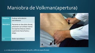 Objetivo Evaluar articulacion
sacroileacas
Maniobra Paciente en decubito dorsal,
presionar con ambas manos
las espinas ileacas antero-
superiores hacia fuera y
abajo.
(+) Dolor sacroileaco
3 o más positivas sensibilidad del 91% y 78% de especificidad
 