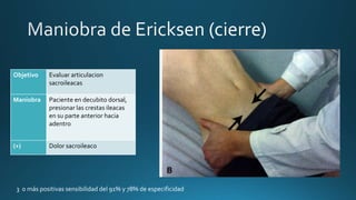 Objetivo Evaluar articulacion
sacroileacas
Maniobra Paciente en decubito dorsal,
presionar las crestas ileacas
en su parte anterior hacia
adentro
(+) Dolor sacroileaco
3 o más positivas sensibilidad del 91% y 78% de especificidad
 