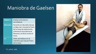 Objetivo Evaluar articulacion
sacroileacas
Maniobra Paciente en decubito dorsal,
se deja caer una pierna fuera
de la mesa de exploración,
mientras la otra pierna se
flexiona y se lleva contra el
torax.
(+) Dolor sacroileaco en el
miembro que cae por fuera
de la mesa
*S: 71% E: 26%
 