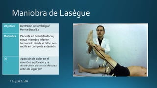 Objetivo Deteccion de lumbalgia/
Hernia discal L5
Maniobra Paciente en decúbito dorsal,
elevar miembro inferior
tomándolo desde el talón, con
rodilla en completa extensión.
(+) Aparición de dolor en el
miembro explorado y la
distribución de la raíz afectada
antes de logar 70º
* S: 91% E:26%
 