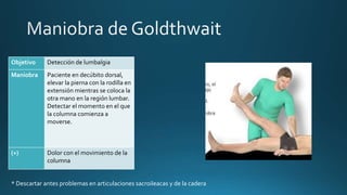 Objetivo Detección de lumbalgia
Maniobra Paciente en decúbito dorsal,
elevar la pierna con la rodilla en
extensión mientras se coloca la
otra mano en la región lumbar.
Detectar el momento en el que
la columna comienza a
moverse.
(+) Dolor con el movimiento de la
columna
* Descartar antes problemas en articulaciones sacroileacas y de la cadera
 