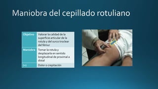 Objetivo Valorar la calidad de la
superficie articular de la
rotula y del surco troclear
del fémur
Maniobra Tomar la rotula y
desplazarla en sentido
longitudinal de proximal a
distal
(+) Dolor o crepitación
 