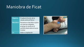 Objetivo Prueba la fricción de la
rotula contra el femur
Maniobra Paciente en decúbito supino
con piernas relajadas,
empujar la rotula en el
sentido distal sobre el surco
troclear
(+) Dolor o crepitación
 