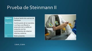 Objetivo Evaluar lesión de cuernos de
meniscos
Maniobra Continuando de la maniobra
I, se hace una flexión y
extensión de la rodilla en
conjunto con los
movimientos de rotacion
interna y externa.
(+) Dolor presente.
S:80% , E:80%
 