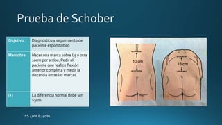 Objetivo Diagnostico y seguimiento de
paciente espondilitico
Maniobra Hacer una marca sobre L5 y otra
10cm por arriba. Pedir al
paciente que realice flexión
anterior completa y medir la
distancia entre las marcas.
(+) La diferencia normal debe ser
>3cm
*S 40% E: 40%
 